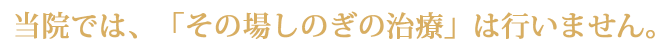 当院では、「その場しのぎの治療」は行いません。