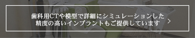 歯科用CTや模型で詳細にシミュレーションした 精度の高いインプラントもご提供しています