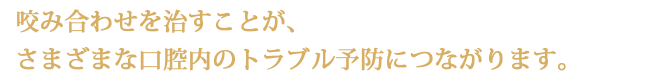 咬み合わせを治すことが、さまざまな口腔内のトラブル予防につながります。