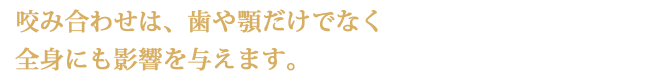 咬み合わせは、歯や顎だけでなく全身にも影響を与えます。