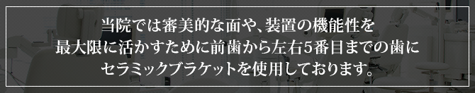 当院では審美的な面や、装置の機能性を最大限に活かすために前歯から左右5番目までの歯にセラミックブラケットを使用しております。