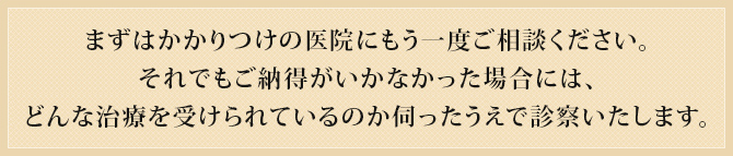 まずはかかりつけの医院にもう一度ご相談ください。
それでもご納得がいかなかった場合には、どんな治療を受けられているのか伺ったうえで診察いたします。